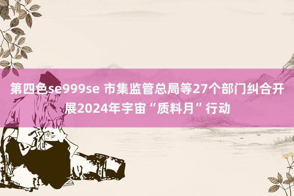 第四色se999se 市集监管总局等27个部门纠合开展2024年宇宙“质料月”行动