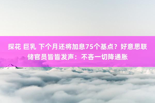 探花 巨乳 下个月还将加息75个基点？好意思联储官员皆皆发声：不吝一切降通胀