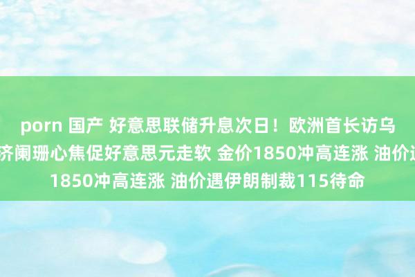 porn 国产 好意思联储升息次日！欧洲首长访乌、瑞士央行转鹰 经济阑珊心焦促好意思元走软 金价1850冲高连涨 油价遇伊朗制裁115待命