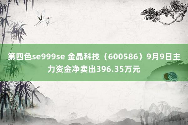 第四色se999se 金晶科技（600586）9月9日主力资金净卖出396.35万元