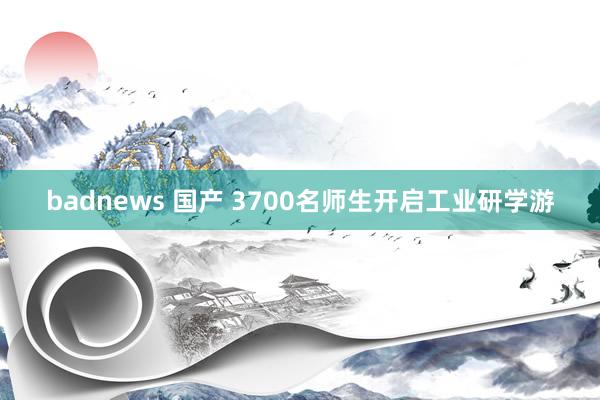 badnews 国产 3700名师生开启工业研学游