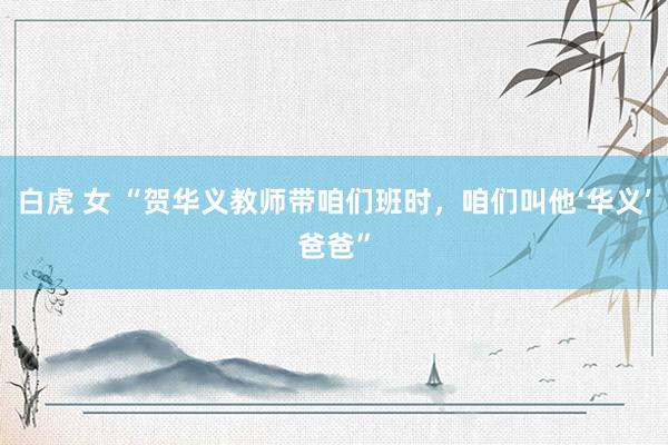 白虎 女 “贺华义教师带咱们班时，咱们叫他‘华义’爸爸”