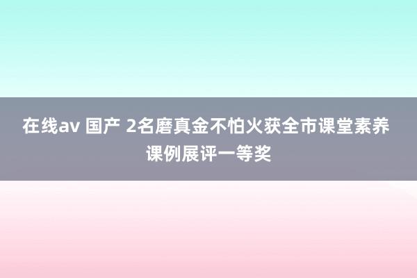 在线av 国产 2名磨真金不怕火获全市课堂素养 课例展评一等奖