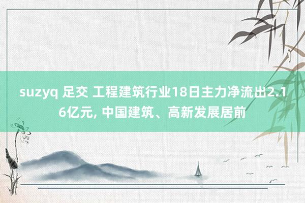 suzyq 足交 工程建筑行业18日主力净流出2.16亿元， 中国建筑、高新发展居前