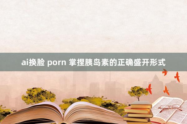 ai换脸 porn 掌捏胰岛素的正确盛开形式