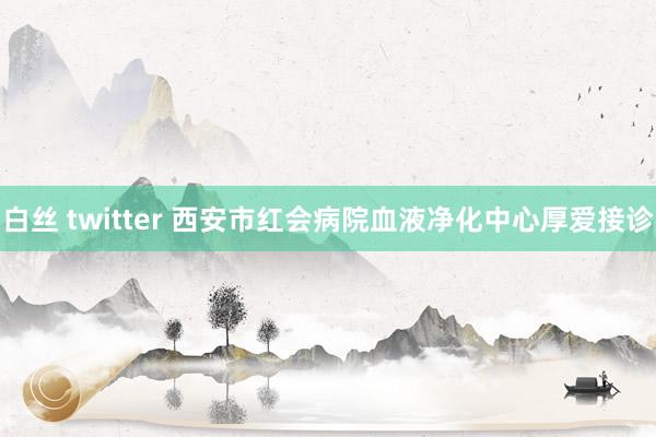 白丝 twitter 西安市红会病院血液净化中心厚爱接诊