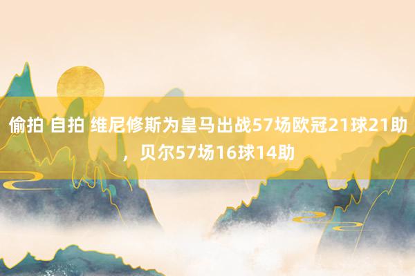 偷拍 自拍 维尼修斯为皇马出战57场欧冠21球21助，贝尔57场16球14助