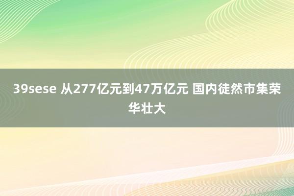 39sese 从277亿元到47万亿元 国内徒然市集荣华壮大