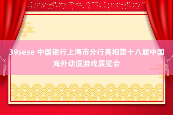 39sese 中国银行上海市分行亮相第十八届中国海外动漫游戏展览会