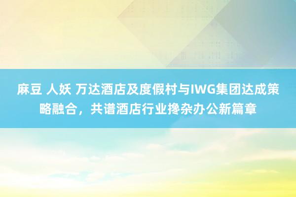 麻豆 人妖 万达酒店及度假村与IWG集团达成策略融合，共谱酒店行业搀杂办公新篇章