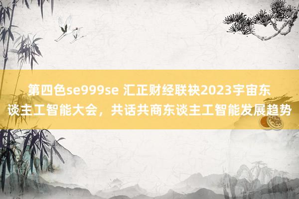 第四色se999se 汇正财经联袂2023宇宙东谈主工智能大会，共话共商东谈主工智能发展趋势