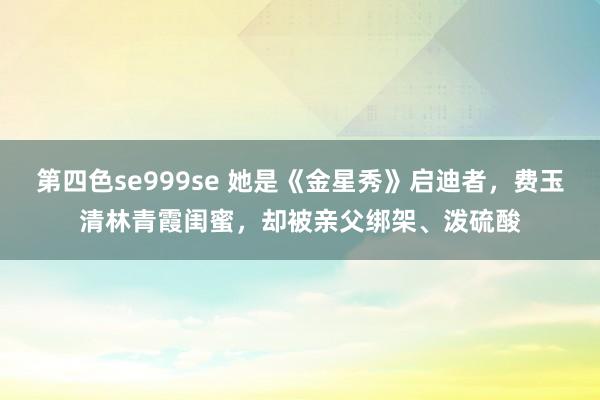 第四色se999se 她是《金星秀》启迪者，费玉清林青霞闺蜜，却被亲父绑架、泼硫酸