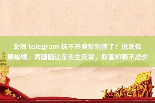 女同 telegram 抹不开脸就别演了！倪妮像癞蛤蟆，高圆圆让东谈主反胃，韩雪却朝不虑夕