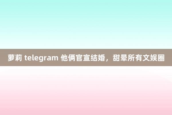 萝莉 telegram 他俩官宣结婚，甜晕所有文娱圈