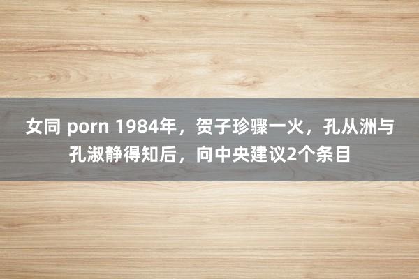 女同 porn 1984年，贺子珍骤一火，孔从洲与孔淑静得知后，向中央建议2个条目