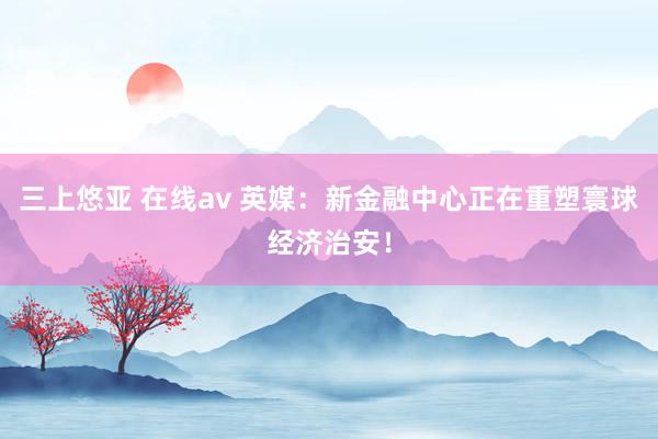 三上悠亚 在线av 英媒：新金融中心正在重塑寰球经济治安！