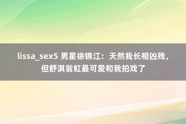 lissa_sex5 男星徐锦江：天然我长相凶残，但舒淇翁虹最可爱和我拍戏了