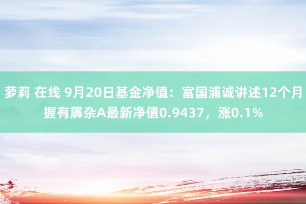 萝莉 在线 9月20日基金净值：富国浦诚讲述12个月握有羼杂A最新净值0.9437，涨0.1%