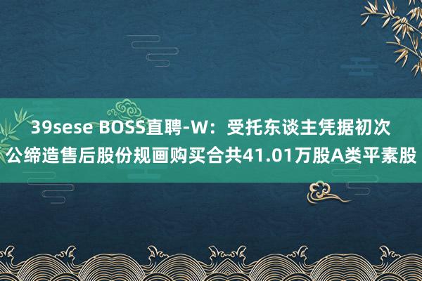 39sese BOSS直聘-W：受托东谈主凭据初次公缔造售后股份规画购买合共41.01万股A类平素股