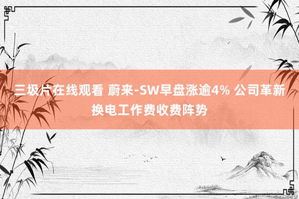 三圾片在线观看 蔚来-SW早盘涨逾4% 公司革新换电工作费收费阵势