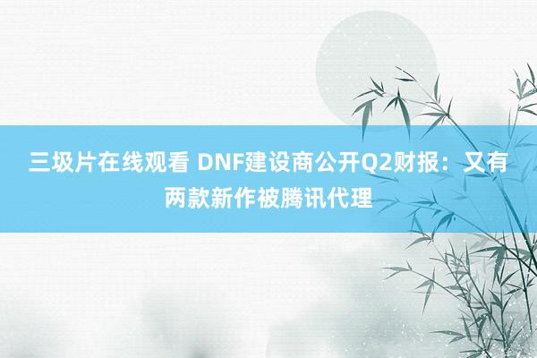 三圾片在线观看 DNF建设商公开Q2财报：又有两款新作被腾讯代理