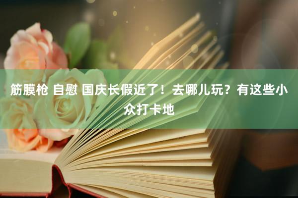 筋膜枪 自慰 国庆长假近了！去哪儿玩？有这些小众打卡地