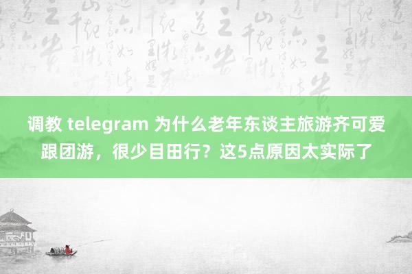 调教 telegram 为什么老年东谈主旅游齐可爱跟团游，很少目田行？这5点原因太实际了