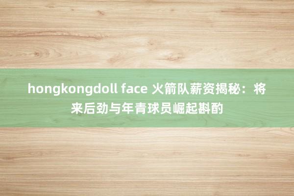 hongkongdoll face 火箭队薪资揭秘：将来后劲与年青球员崛起斟酌