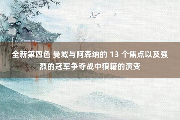 全新第四色 曼城与阿森纳的 13 个焦点以及强烈的冠军争夺战中狼籍的演变