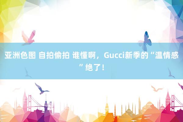 亚洲色图 自拍偷拍 谁懂啊，Gucci新季的“温情感”绝了！