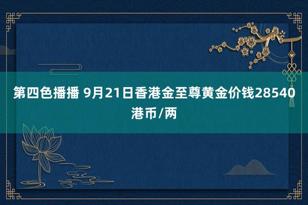 第四色播播 9月21日香港金至尊黄金价钱28540港币/两