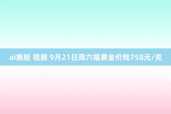 ai换脸 视频 9月21日周六福黄金价钱758元/克