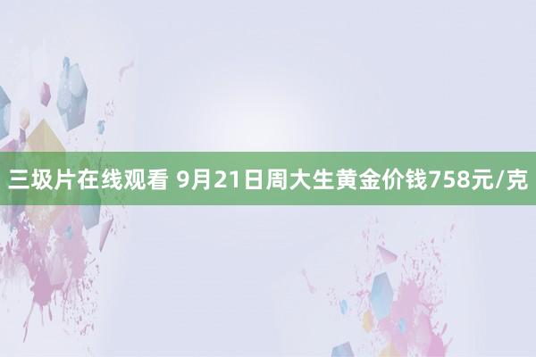 三圾片在线观看 9月21日周大生黄金价钱758元/克