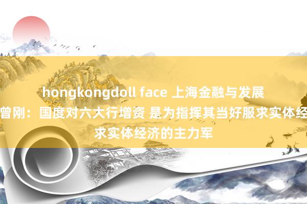 hongkongdoll face 上海金融与发展实验室主任曾刚：国度对六大行增资 是为指挥其当好服求实体经济的主力军