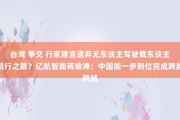 台灣 拳交 行家建言遗弃无东谈主驾驶载东谈主航行之路？亿航智能蒋瑜涛：中国能一步到位完成跨越