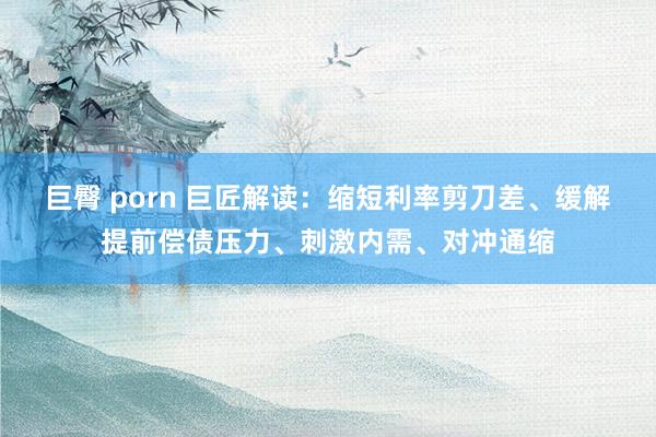 巨臀 porn 巨匠解读：缩短利率剪刀差、缓解提前偿债压力、刺激内需、对冲通缩