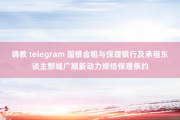 调教 telegram 国银金租与保理银行及承租东谈主鄄城广顺新动力缔结保理条约