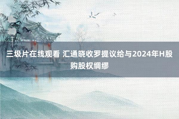 三圾片在线观看 汇通晓收罗提议给与2024年H股购股权绸缪