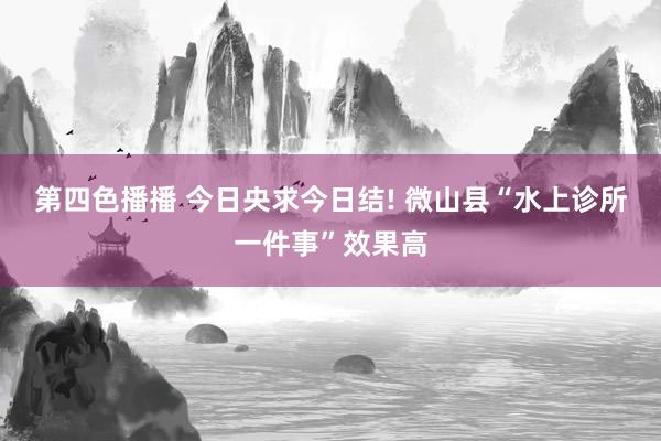 第四色播播 今日央求今日结! 微山县“水上诊所一件事”效果高