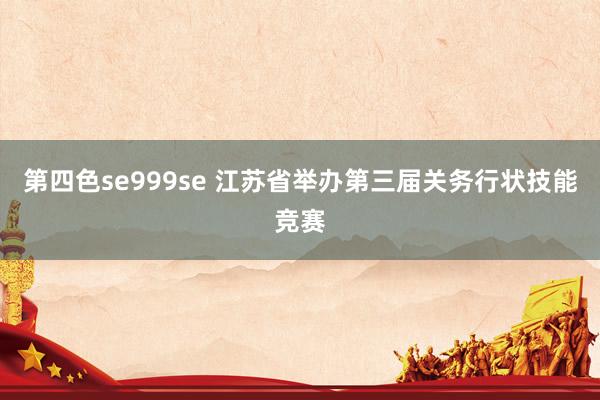 第四色se999se 江苏省举办第三届关务行状技能竞赛