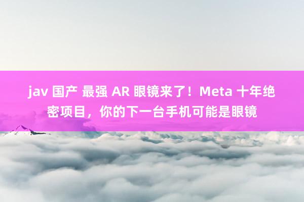 jav 国产 最强 AR 眼镜来了！Meta 十年绝密项目，你的下一台手机可能是眼镜