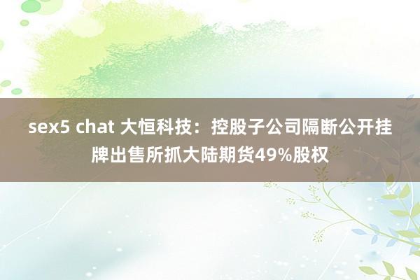 sex5 chat 大恒科技：控股子公司隔断公开挂牌出售所抓大陆期货49%股权