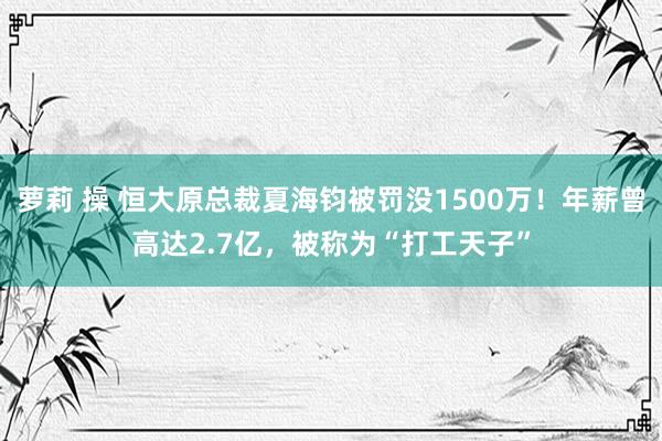 萝莉 操 恒大原总裁夏海钧被罚没1500万！年薪曾高达2.7亿，被称为“打工天子”