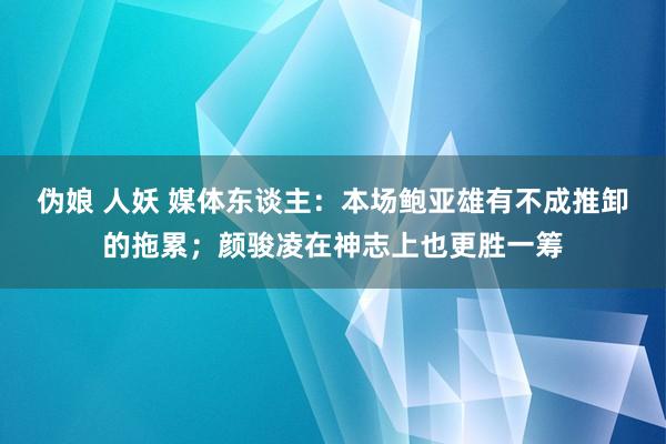 伪娘 人妖 媒体东谈主：本场鲍亚雄有不成推卸的拖累；颜骏凌在神志上也更胜一筹