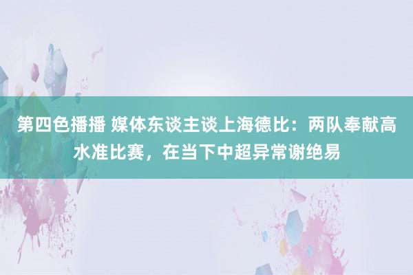 第四色播播 媒体东谈主谈上海德比：两队奉献高水准比赛，在当下中超异常谢绝易