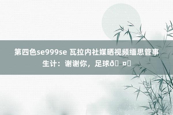 第四色se999se 瓦拉内社媒晒视频缅思管事生计：谢谢你，足球🤍