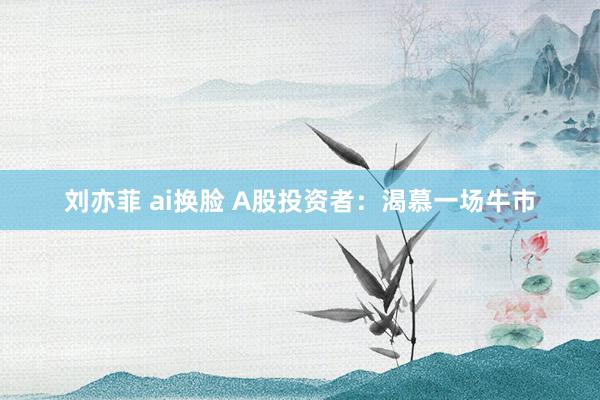 刘亦菲 ai换脸 A股投资者：渴慕一场牛市