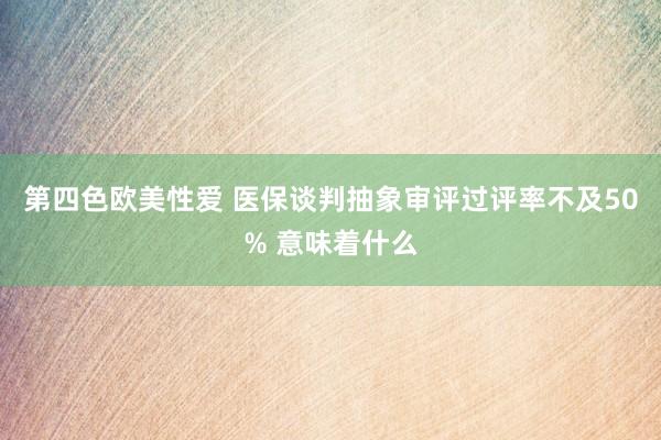 第四色欧美性爱 医保谈判抽象审评过评率不及50% 意味着什么