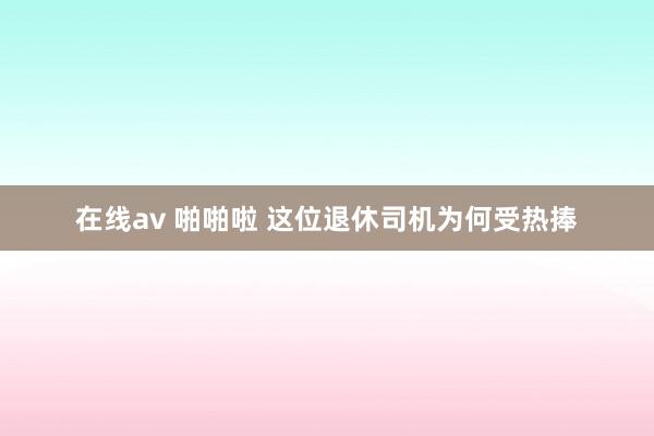 在线av 啪啪啦 这位退休司机为何受热捧