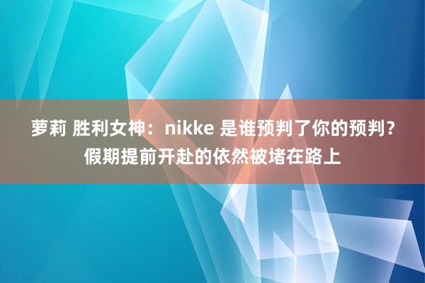 萝莉 胜利女神：nikke 是谁预判了你的预判？假期提前开赴的依然被堵在路上